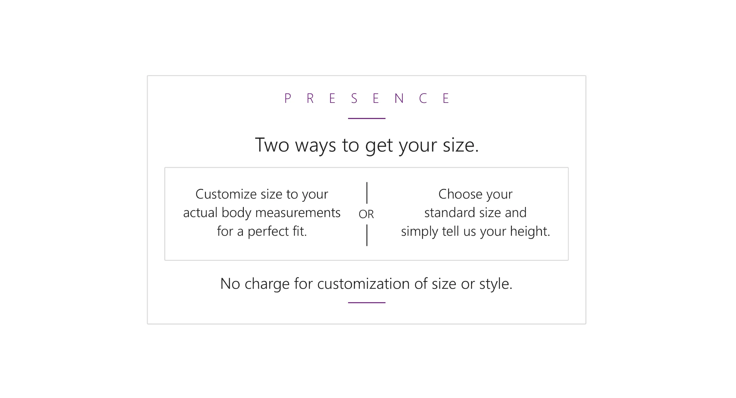 Two ways to get your size. Customize size to your actual body measurements for a perfect fit. (Or) Choose your standard size and simply tell us your height. No charge for customization of size or style.