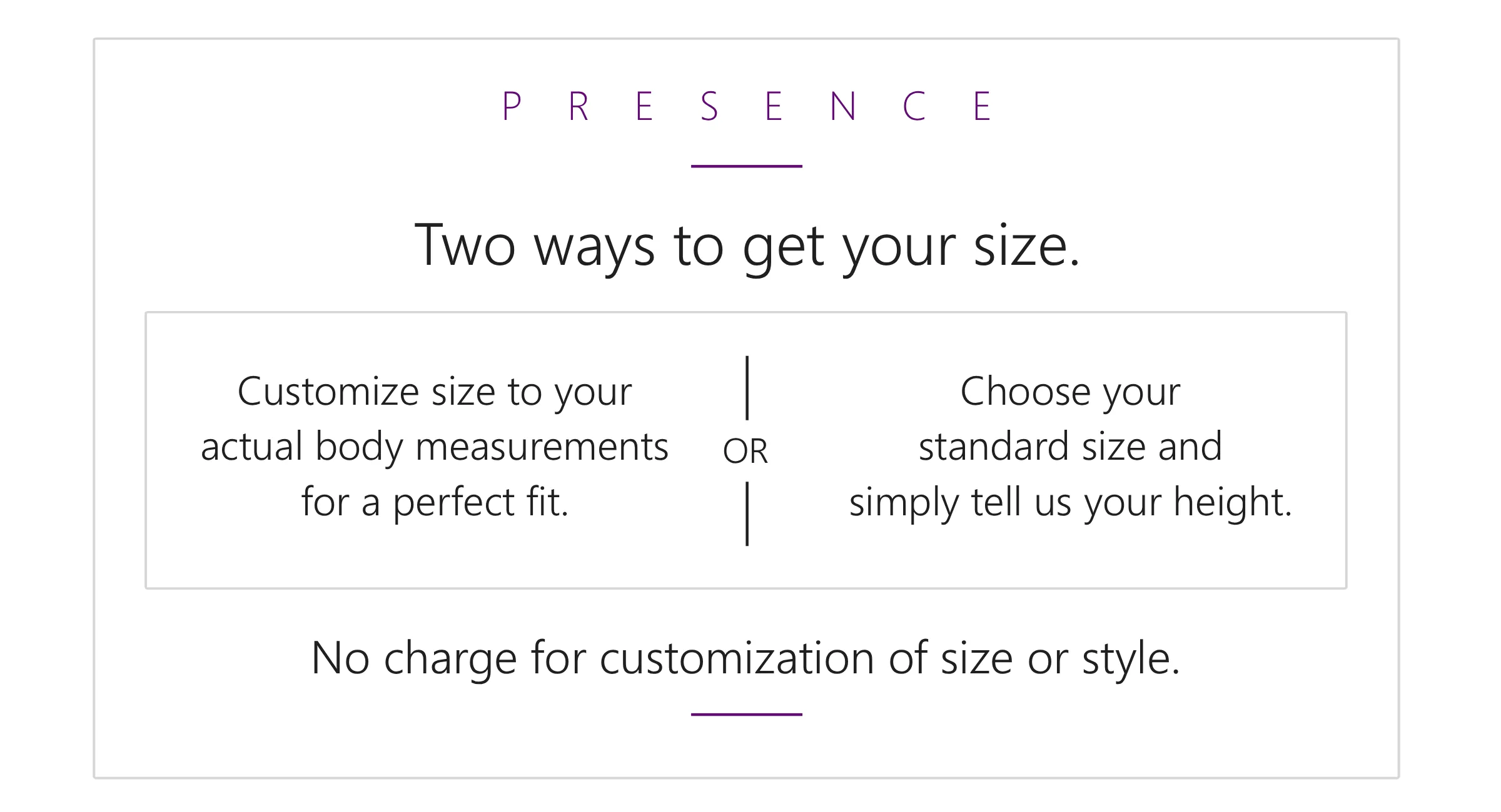 Two ways to get your perfect fit. Customize size to your actual body measurements for a perfect fit. (Or) Choose your standard size and simply tell us your height. No charge for customization of size or style.